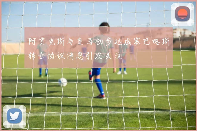 阿贾克斯与皇马初步达成塞巴略斯转会协议消息引发关注