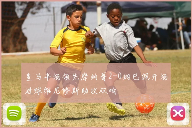 皇马半场领先摩纳哥2-0姆巴佩开场进球维尼修斯助攻双响