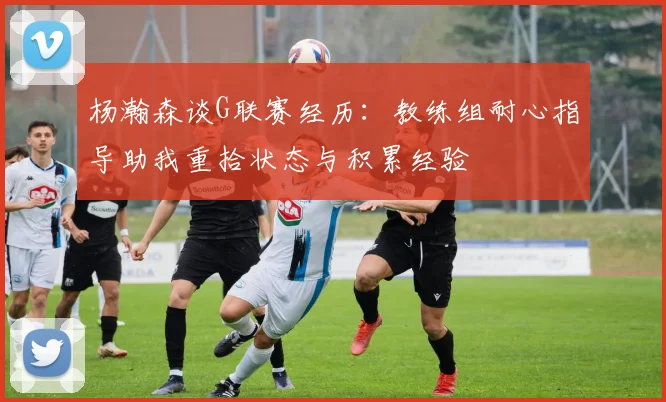 杨瀚森谈G联赛经历：教练组耐心指导助我重拾状态与积累经验