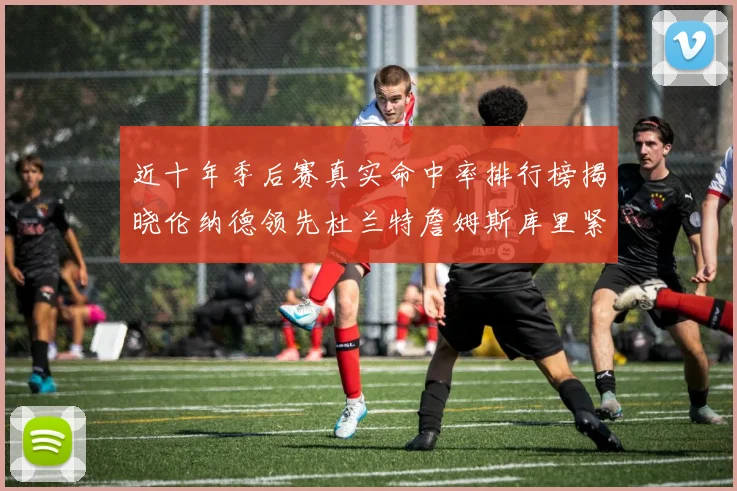 近十年季后赛真实命中率排行榜揭晓伦纳德领先杜兰特詹姆斯库里紧随其后