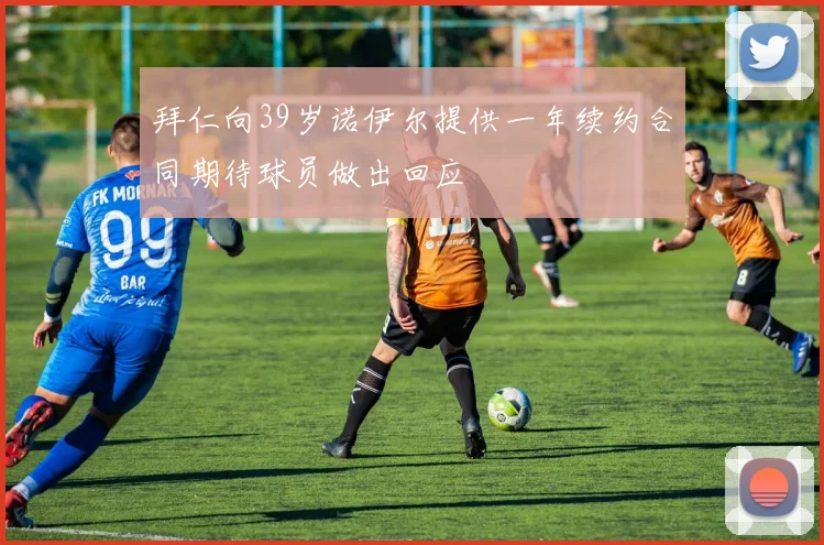 拜仁向39岁诺伊尔提供一年续约合同期待球员做出回应