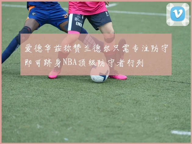 爱德华兹称赞兰德尔只需专注防守即可跻身NBA顶级防守者行列