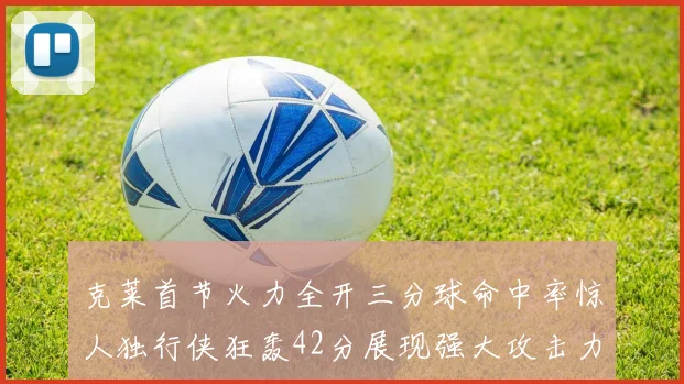 克莱首节火力全开三分球命中率惊人独行侠狂轰42分展现强大攻击力