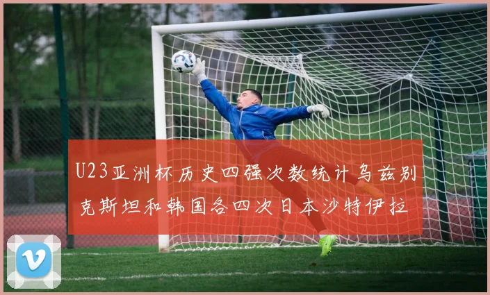 U23亚洲杯历史四强次数统计乌兹别克斯坦和韩国各四次日本沙特伊拉克三次