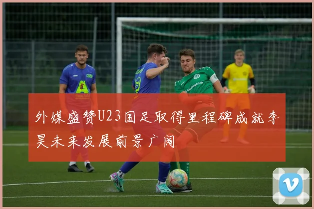 外媒盛赞U23国足取得里程碑成就李昊未来发展前景广阔