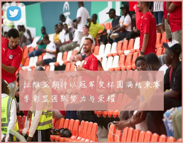 拉维亚期待以冠军奖杯圆满结束赛季彰显团队努力与荣耀