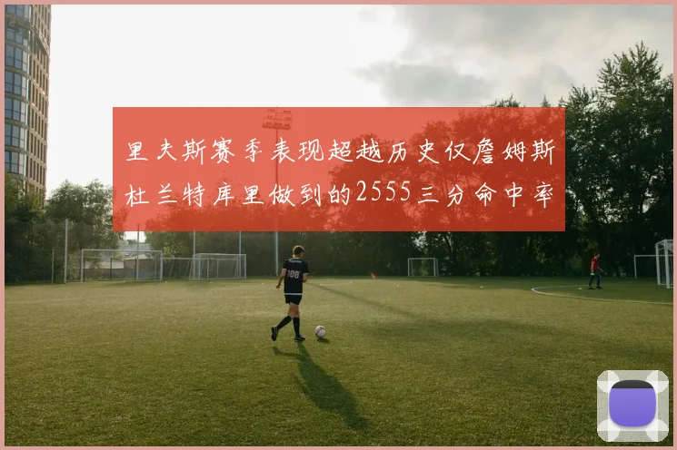 里夫斯赛季表现超越历史仅詹姆斯杜兰特库里做到的2555三分命中率50成就