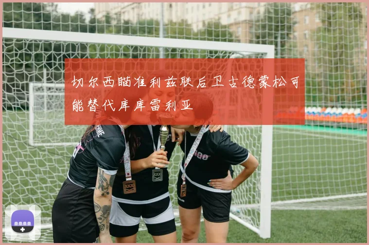 切尔西瞄准利兹联后卫古德蒙松可能替代库库雷利亚