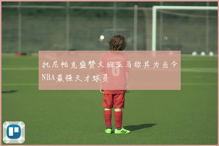 托尼帕克盛赞文班亚马称其为当今NBA最强天才球员