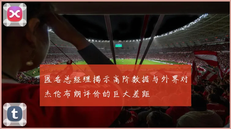 匿名总经理揭示高阶数据与外界对杰伦布朗评价的巨大差距