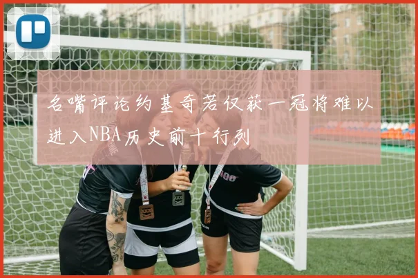 名嘴评论约基奇若仅获一冠将难以进入NBA历史前十行列