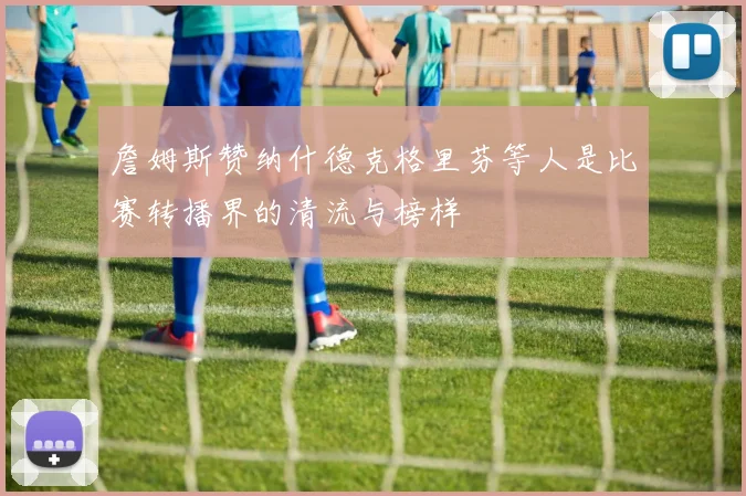 詹姆斯赞纳什德克格里芬等人是比赛转播界的清流与榜样
