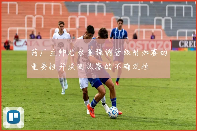 药厂主帅尤尔曼强调晋级附加赛的重要性并谈淘汰赛的不确定性