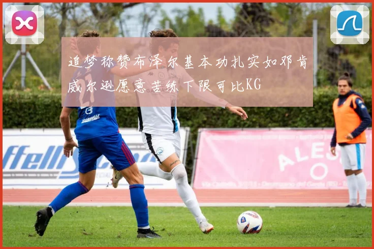 追梦称赞布泽尔基本功扎实如邓肯威尔逊愿意苦练下限可比KG