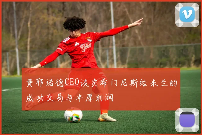 费耶诺德CEO谈卖希门尼斯给米兰的成功交易与丰厚利润