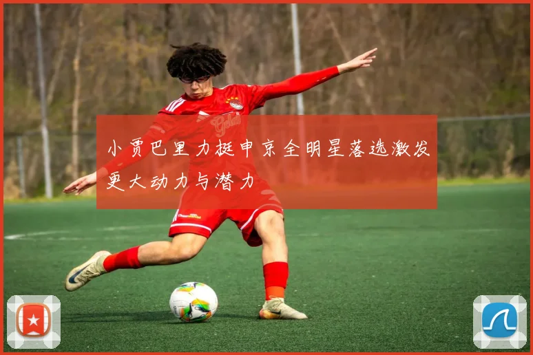 小贾巴里力挺申京全明星落选激发更大动力与潜力