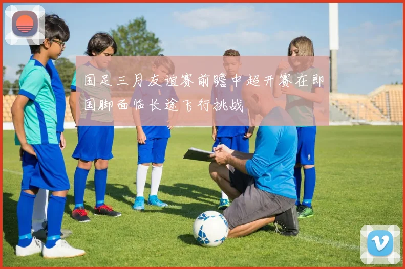 国足三月友谊赛前瞻中超开赛在即国脚面临长途飞行挑战