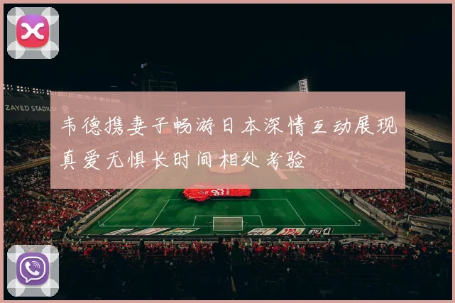 韦德携妻子畅游日本深情互动展现真爱无惧长时间相处考验