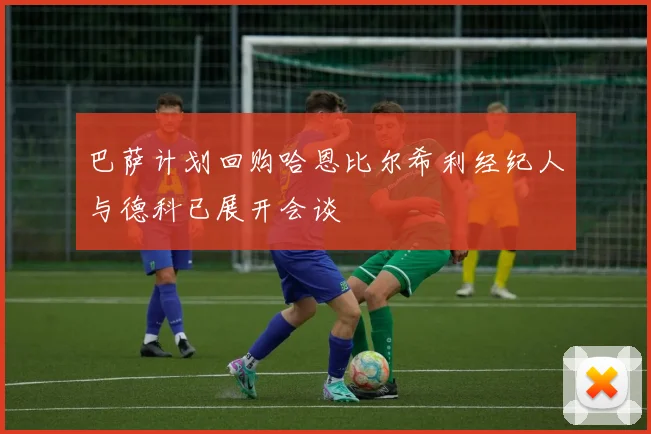 巴萨计划回购哈恩比尔希利经纪人与德科已展开会谈