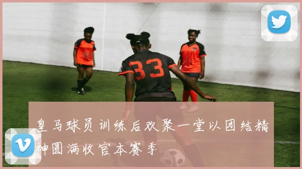 皇马球员训练后欢聚一堂以团结精神圆满收官本赛季