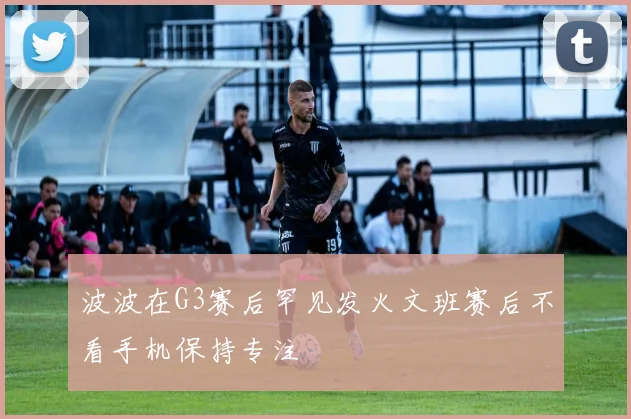 波波在G3赛后罕见发火文班赛后不看手机保持专注