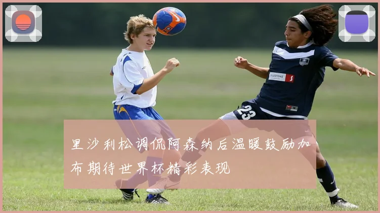 里沙利松调侃阿森纳后温暖鼓励加布期待世界杯精彩表现