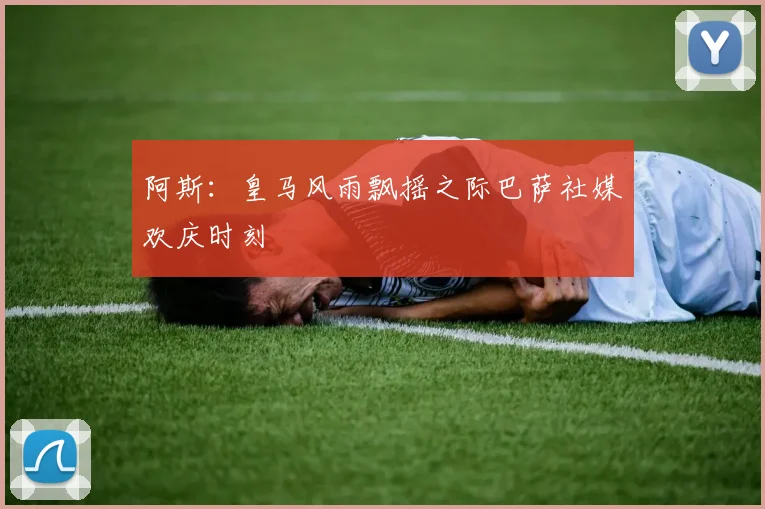 阿斯：皇马风雨飘摇之际巴萨社媒欢庆时刻