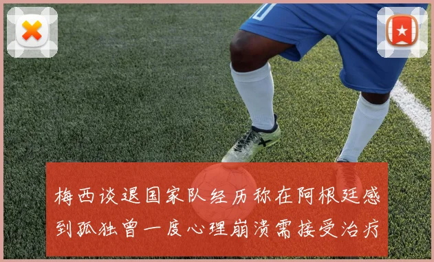 梅西谈退国家队经历称在阿根廷感到孤独曾一度心理崩溃需接受治疗
