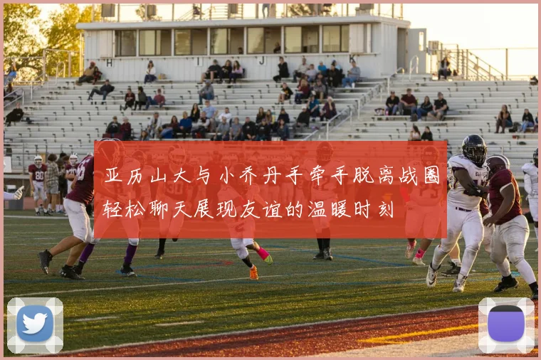 亚历山大与小乔丹手牵手脱离战圈轻松聊天展现友谊的温暖时刻