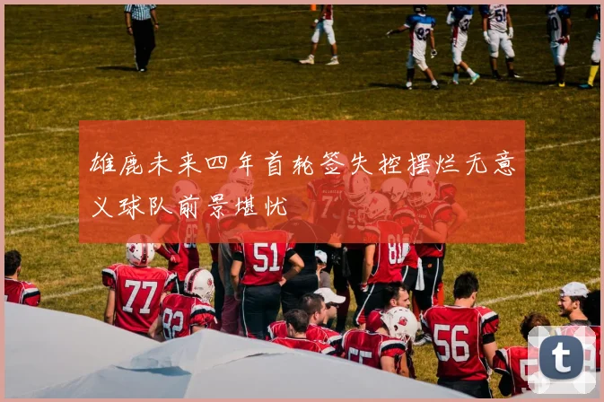 雄鹿未来四年首轮签失控摆烂无意义球队前景堪忧