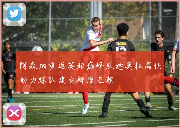 阿森纳重返英超巅峰瓜迪奥拉离任助力球队建立辉煌王朝