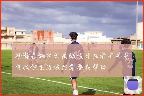 杨瀚森翻译刘禹铖谈开拓者不再雇佣我但生活依然需要我帮助